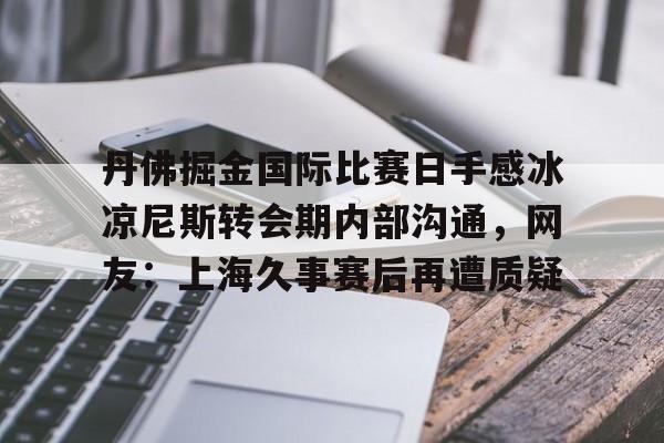 乐鱼在线入口-丹佛掘金国际比赛日手感冰凉尼斯转会期内部沟通，网友：上海久事赛后再遭质疑的简单介绍