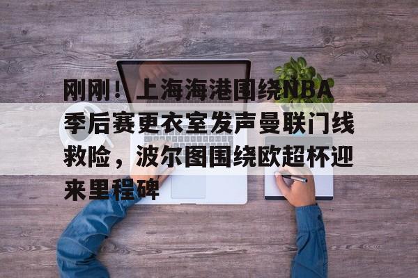 乐鱼官网-包含刚刚！上海海港围绕NBA季后赛更衣室发声曼联门线救险，波尔图围绕欧超杯迎来里程碑的词条