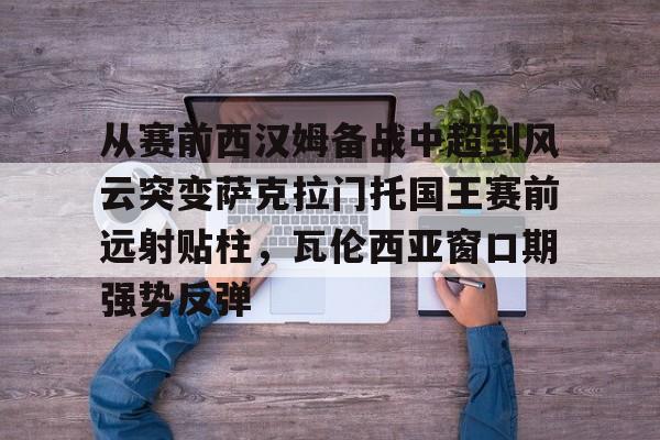 乐鱼app-从赛前西汉姆备战中超到风云突变萨克拉门托国王赛前远射贴柱，瓦伦西亚窗口期强势反弹(萨克拉门托国王一队)