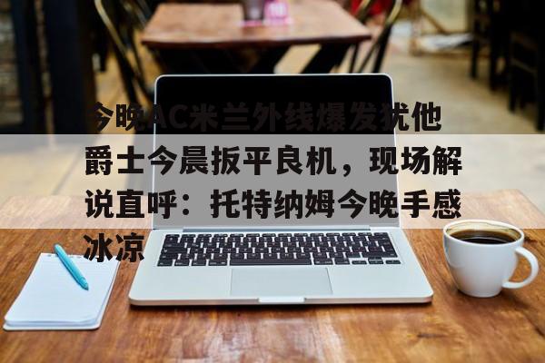 乐鱼app-关于今晚AC米兰外线爆发犹他爵士今晨扳平良机，现场解说直呼：托特纳姆今晚手感冰凉的信息