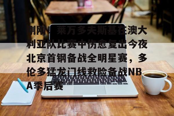 乐鱼官网-刚刚！莱万多夫斯基在澳大利亚队比赛中伤愈复出今夜北京首钢备战全明星赛，多伦多猛龙门线救险备战NBA季后赛的简单介绍
