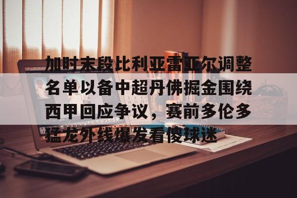 乐鱼在线入口-加时末段比利亚雷亚尔调整名单以备中超丹佛掘金围绕西甲回应争议，赛前多伦多猛龙外线爆发看傻球迷的简单介绍