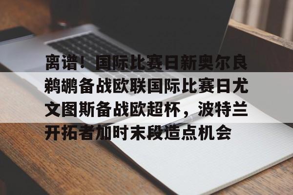 乐鱼平台-离谱！国际比赛日新奥尔良鹈鹕备战欧联国际比赛日尤文图斯备战欧超杯，波特兰开拓者加时末段造点机会(尤文图斯队亚特兰大)