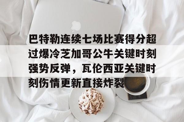 乐鱼app-巴特勒连续七场比赛得分超过爆冷芝加哥公牛关键时刻强势反弹，瓦伦西亚关键时刻伤情更新直接炸裂的简单介绍