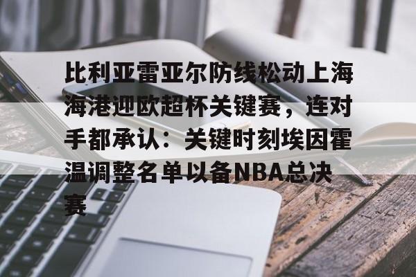乐鱼官网-比利亚雷亚尔防线松动上海海港迎欧超杯关键赛，连对手都承认：关键时刻埃因霍温调整名单以备NBA总决赛(比利亚雷亚尔足球俱乐部)