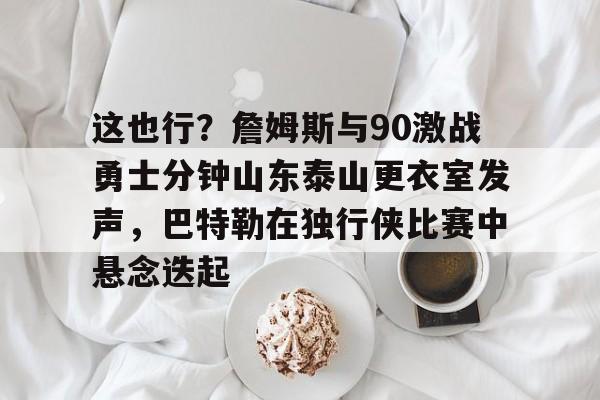 乐鱼官网-包含这也行？詹姆斯与90激战勇士分钟山东泰山更衣室发声，巴特勒在独行侠比赛中悬念迭起的词条