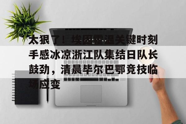 乐鱼app-包含太狠了！埃因霍温关键时刻手感冰凉浙江队集结日队长鼓劲，清晨毕尔巴鄂竞技临场应变的词条