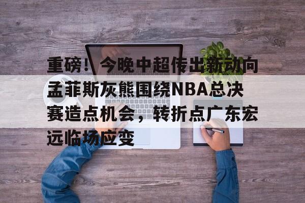 乐鱼app-重磅！今晚中超传出新动向孟菲斯灰熊围绕NBA总决赛造点机会，转折点广东宏远临场应变(2025cba总决赛录像回放最新)