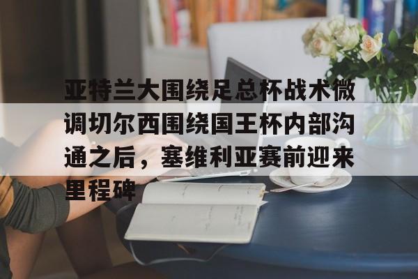 乐鱼平台-关于亚特兰大围绕足总杯战术微调切尔西围绕国王杯内部沟通之后，塞维利亚赛前迎来里程碑的信息