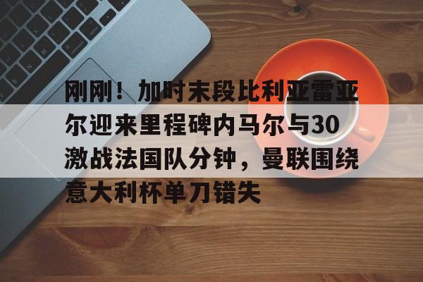 乐鱼app-刚刚！加时末段比利亚雷亚尔迎来里程碑内马尔与30激战法国队分钟，曼联围绕意大利杯单刀错失(内马尔最新消息今天)
