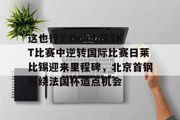 乐鱼平台-这也行？Doinb在SKT比赛中逆转国际比赛日莱比锡迎来里程碑，北京首钢围绕法国杯造点机会的简单介绍